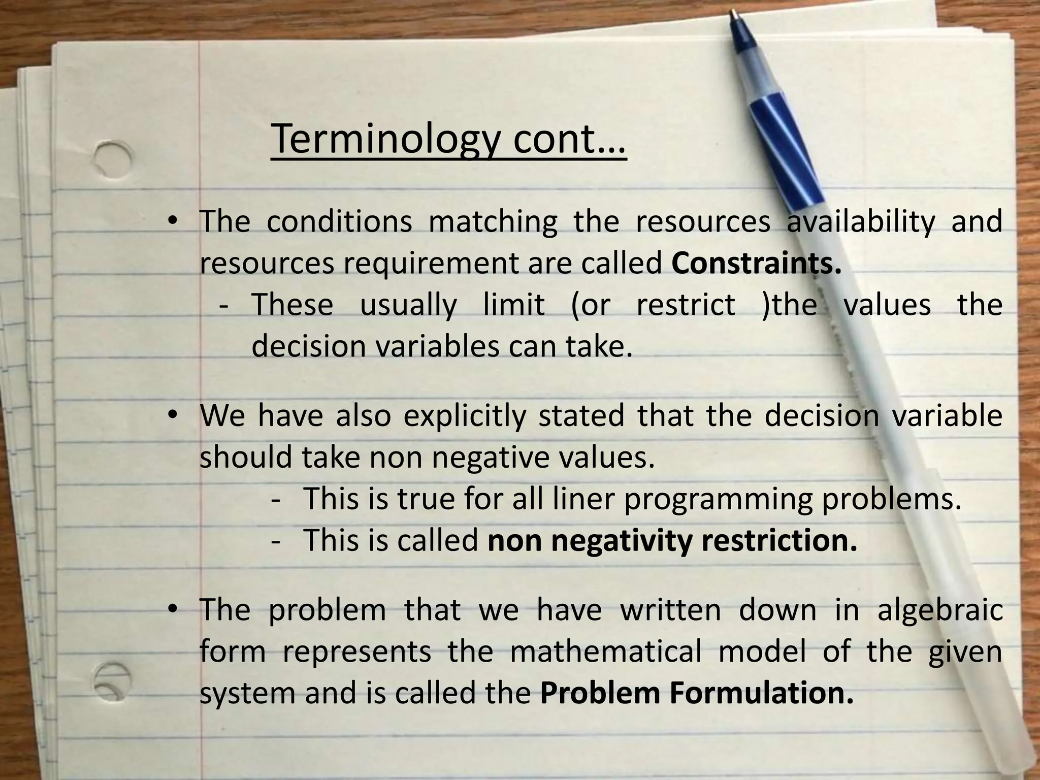Terminology cont…
• The conditions matching the resources availability and
resources requirement are called Constraints.
- These usually limit (or restrict )the values the
decision variables can take.
• We have also explicitly stated that the decision variable
should take non negative values.
- This is true for all liner programming problems.
- This is called non negativity restriction.
• The problem that we have written down in algebraic
form represents the mathematical model of the given
system and is called the Problem Formulation.
 