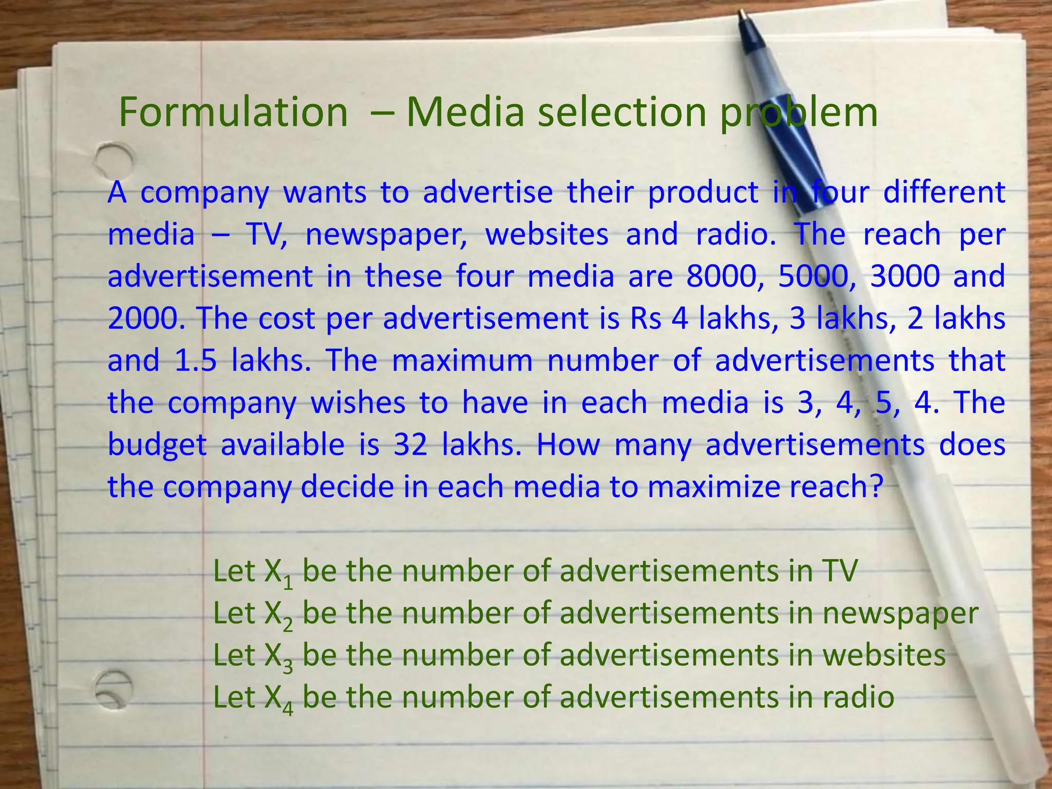 A company wants to advertise their product in four different
media – TV, newspaper, websites and radio. The reach per
advertisement in these four media are 8000, 5000, 3000 and
2000. The cost per advertisement is Rs 4 lakhs, 3 lakhs, 2 lakhs
and 1.5 lakhs. The maximum number of advertisements that
the company wishes to have in each media is 3, 4, 5, 4. The
budget available is 32 lakhs. How many advertisements does
the company decide in each media to maximize reach?
Let X1 be the number of advertisements in TV
Let X2 be the number of advertisements in newspaper
Let X3 be the number of advertisements in websites
Let X4 be the number of advertisements in radio
Formulation – Media selection problem
 