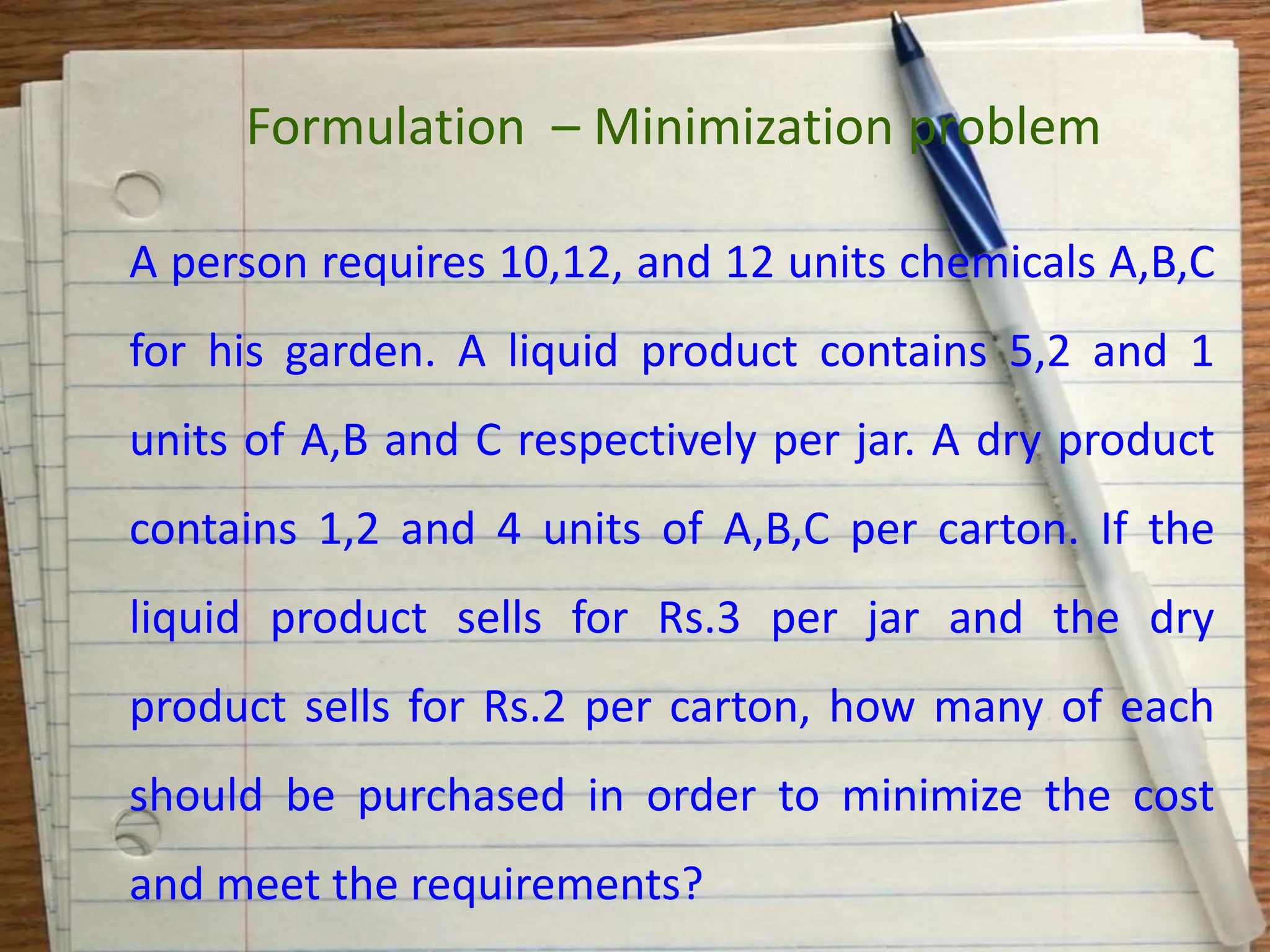 A person requires 10,12, and 12 units chemicals A,B,C
for his garden. A liquid product contains 5,2 and 1
units of A,B and C respectively per jar. A dry product
contains 1,2 and 4 units of A,B,C per carton. If the
liquid product sells for Rs.3 per jar and the dry
product sells for Rs.2 per carton, how many of each
should be purchased in order to minimize the cost
and meet the requirements?
Formulation – Minimization problem
 