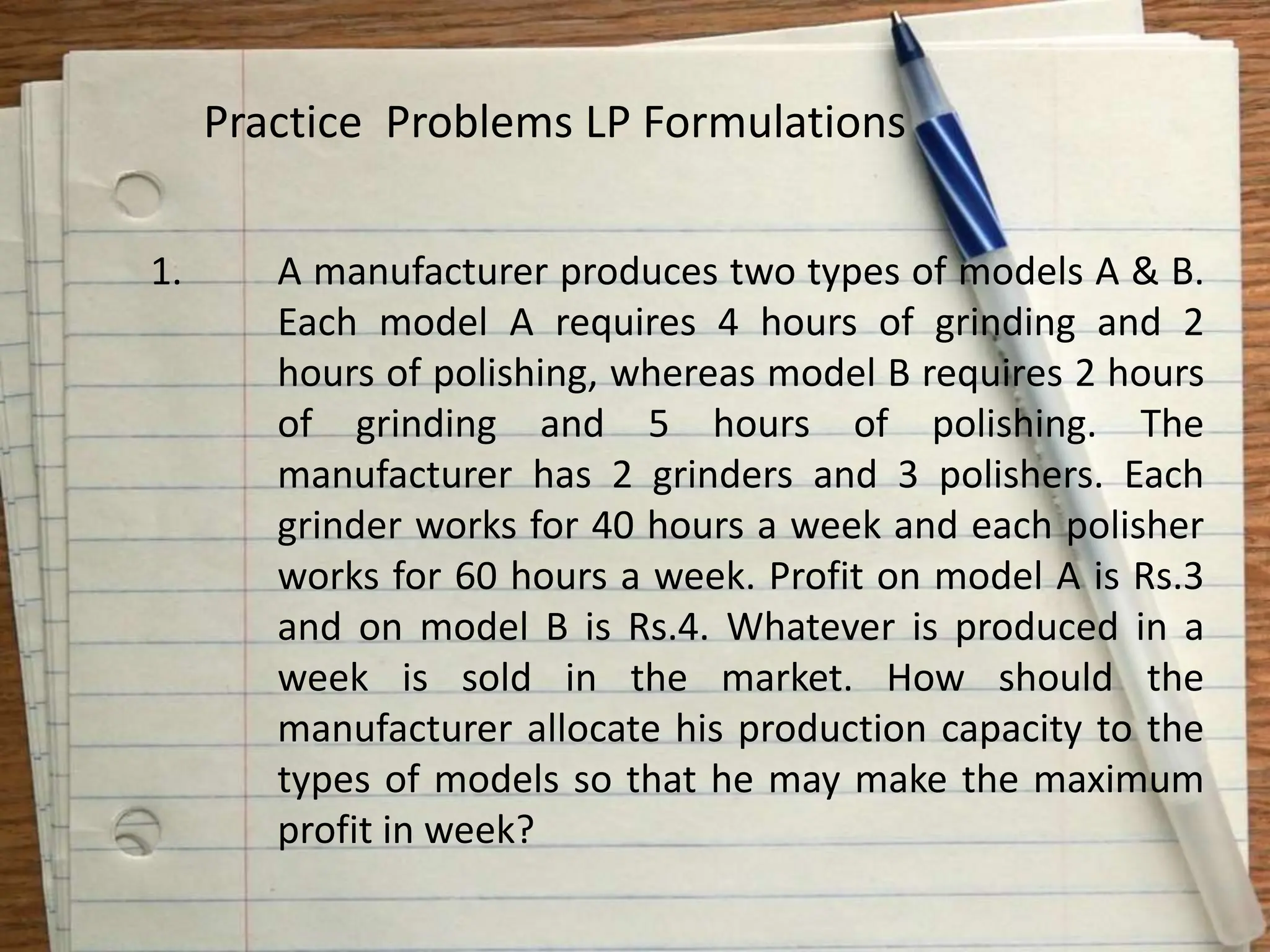 1. A manufacturer produces two types of models A & B.
Each model A requires 4 hours of grinding and 2
hours of polishing, whereas model B requires 2 hours
of grinding and 5 hours of polishing. The
manufacturer has 2 grinders and 3 polishers. Each
grinder works for 40 hours a week and each polisher
works for 60 hours a week. Profit on model A is Rs.3
and on model B is Rs.4. Whatever is produced in a
week is sold in the market. How should the
manufacturer allocate his production capacity to the
types of models so that he may make the maximum
profit in week?
Practice Problems LP Formulations
 