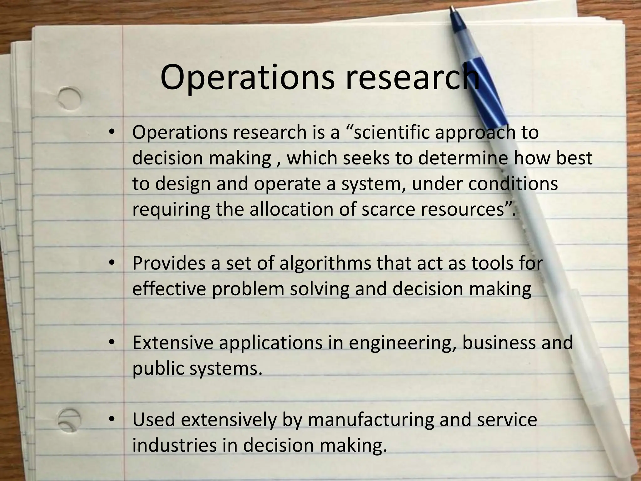 Operations research
• Operations research is a “scientific approach to
decision making , which seeks to determine how best
to design and operate a system, under conditions
requiring the allocation of scarce resources”.
• Provides a set of algorithms that act as tools for
effective problem solving and decision making
• Extensive applications in engineering, business and
public systems.
• Used extensively by manufacturing and service
industries in decision making.
 