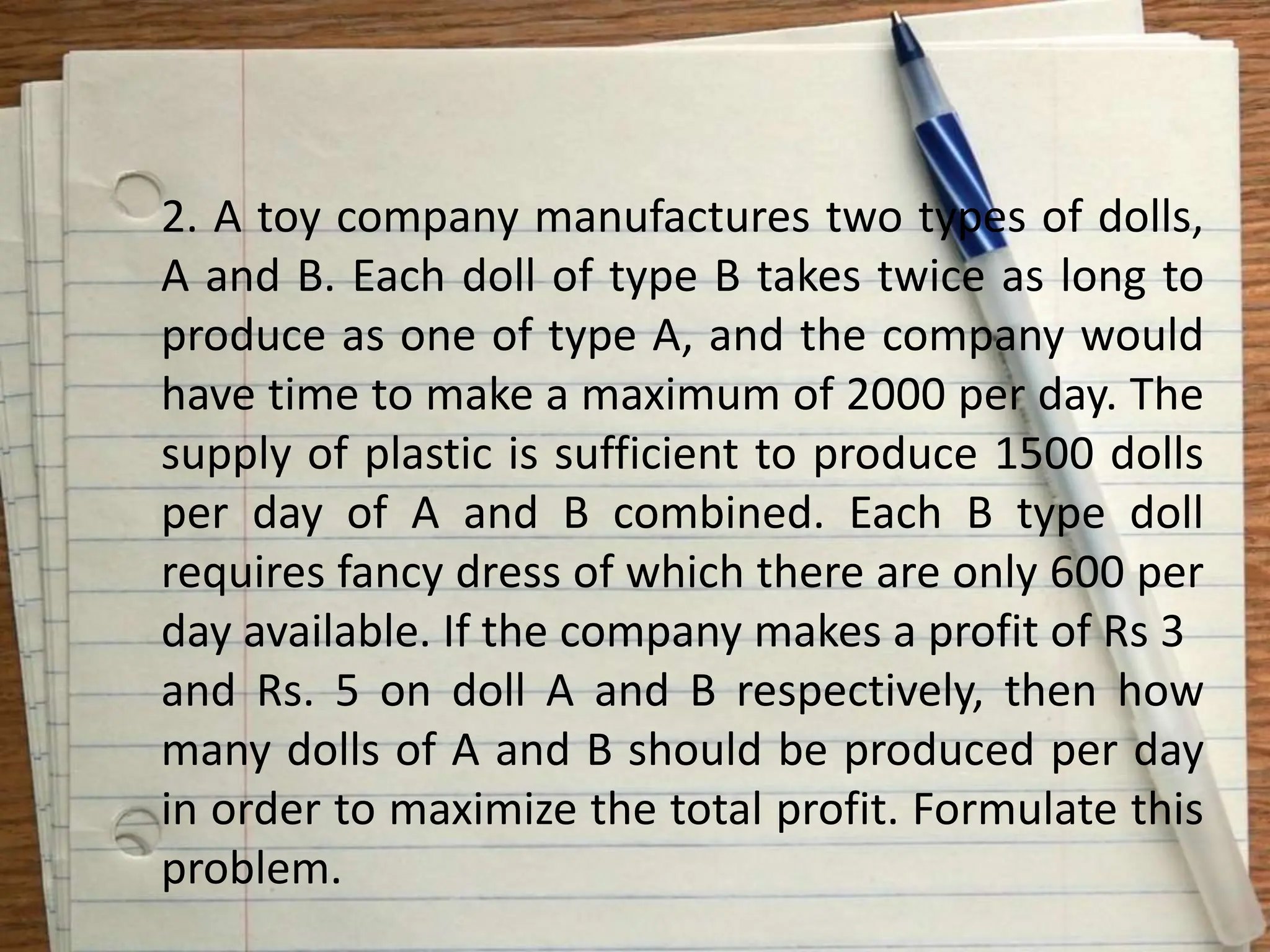 2. A toy company manufactures two types of dolls,
A and B. Each doll of type B takes twice as long to
produce as one of type A, and the company would
have time to make a maximum of 2000 per day. The
supply of plastic is sufficient to produce 1500 dolls
per day of A and B combined. Each B type doll
requires fancy dress of which there are only 600 per
day available. If the company makes a profit of Rs 3
and Rs. 5 on doll A and B respectively, then how
many dolls of A and B should be produced per day
in order to maximize the total profit. Formulate this
problem.
 