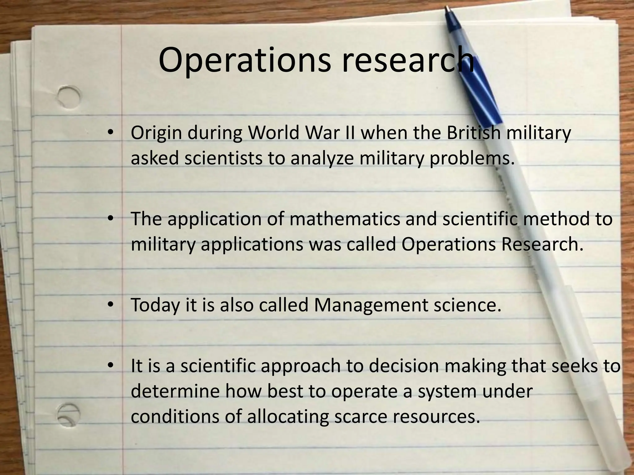 Operations research
• Origin during World War II when the British military
asked scientists to analyze military problems.
• The application of mathematics and scientific method to
military applications was called Operations Research.
• Today it is also called Management science.
• It is a scientific approach to decision making that seeks to
determine how best to operate a system under
conditions of allocating scarce resources.
 
