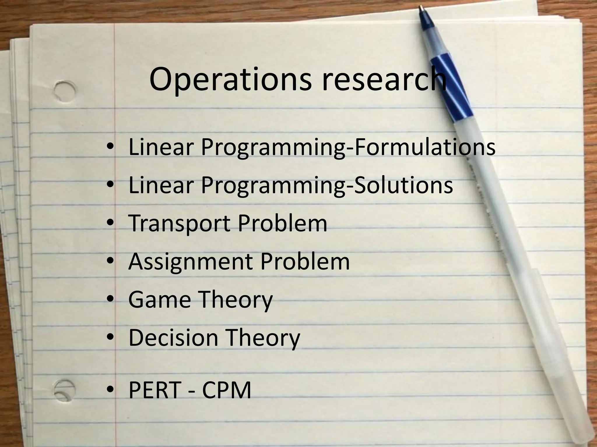 Operations research
• Linear Programming-Formulations
• Linear Programming-Solutions
• Transport Problem
• Assignment Problem
• Game Theory
• Decision Theory
• PERT - CPM
 