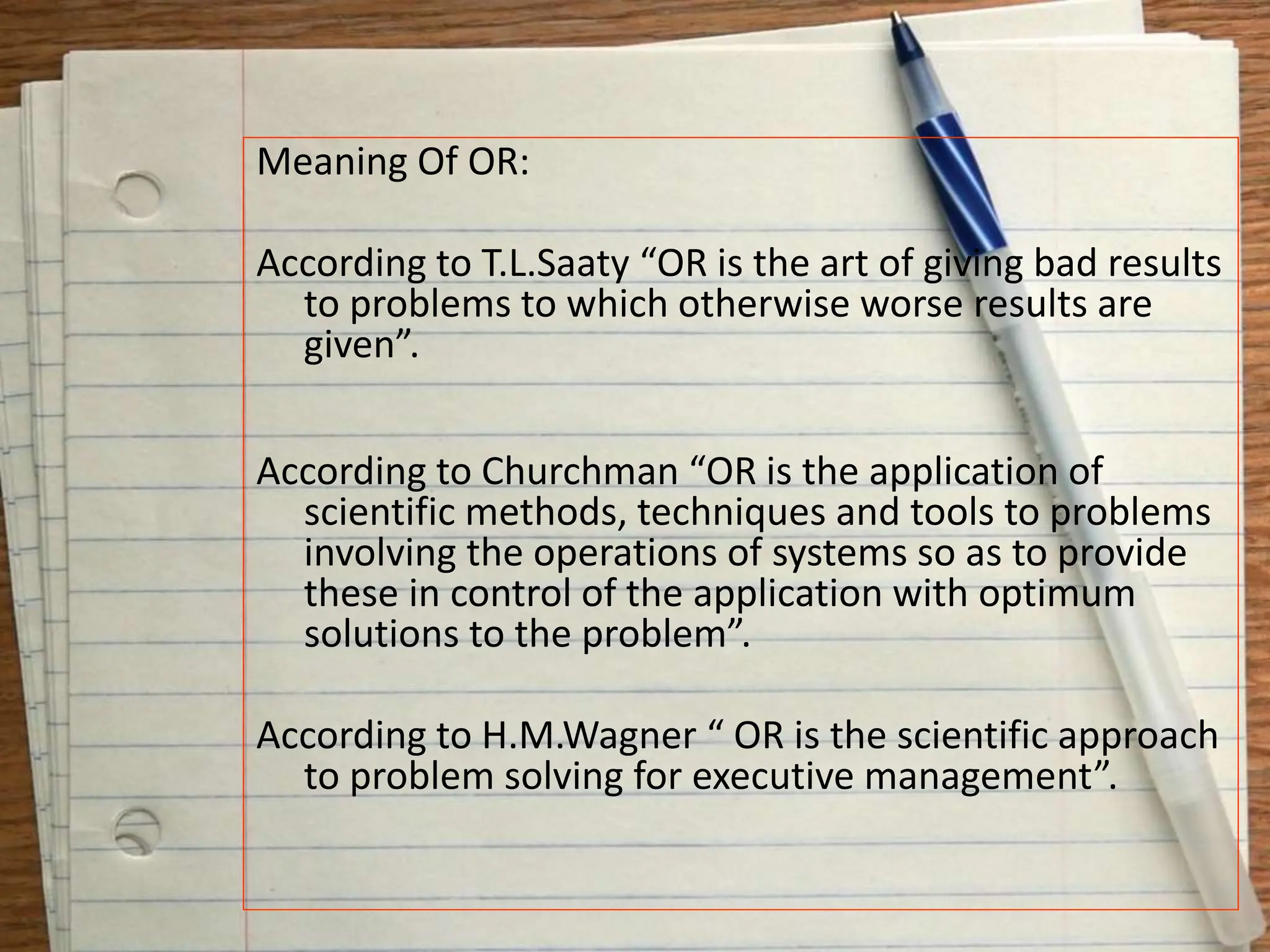 Meaning Of OR:
According to T.L.Saaty “OR is the art of giving bad results
to problems to which otherwise worse results are
given”.
According to Churchman “OR is the application of
scientific methods, techniques and tools to problems
involving the operations of systems so as to provide
these in control of the application with optimum
solutions to the problem”.
According to H.M.Wagner “ OR is the scientific approach
to problem solving for executive management”.
 