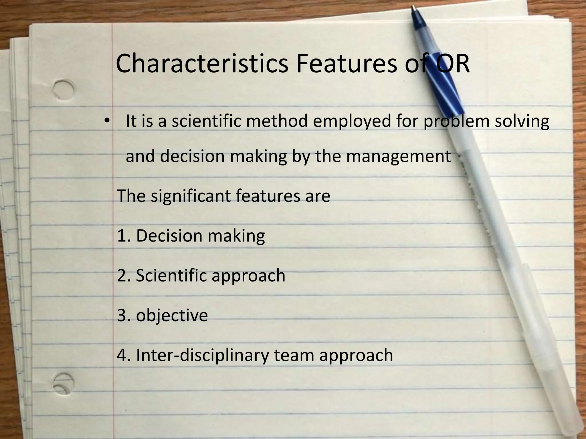 Characteristics Features of OR
• It is a scientific method employed for problem solving
and decision making by the management
The significant features are
1. Decision making
2. Scientific approach
3. objective
4. Inter-disciplinary team approach
 