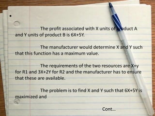 
The profit associated with X units of product A
and Y units of product B is 6X+5Y.
The manufacturer would determine X and Y such
that this function has a maximum value.
The requirements of the two resources are X+y
for R1 and 3X+2Y for R2 and the manufacturer has to ensure
that these are available.
The problem is to find X and Y such that 6X+5Y is
maximized and
Cont…
 