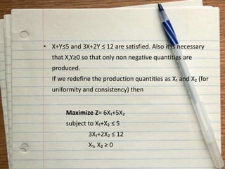 • X+Y≤5 and 3X+2Y ≤ 12 are satisfied. Also it is necessary
that X,Y≥0 so that only non negative quantities are
produced.
If we redefine the production quantities as X₁ and X₂ (for
uniformity and consistency) then
Maximize Z= 6X₁+5X₂
subject to X₁+X₂ ≤ 5
3X₁+2X₂ ≤ 12
X₁, X₂ ≥ 0
 