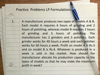 1. A manufacturer produces two types of models A & B.
Each model A requires 4 hours of grinding and 2
hours of polishing, whereas model B requires 2 hours
of grinding and 5 hours of polishing. The
manufacturer has 2 grinders and 3 polishers. Each
grinder works for 40 hours a week and each polisher
works for 60 hours a week. Profit on model A is Rs.3
and on model B is Rs.4. Whatever is produced in a
week is sold in the market. How should the
manufacturer allocate his production capacity to the
types of models so that he may make the maximum
profit in week?
Practice Problems LP Formulations
 