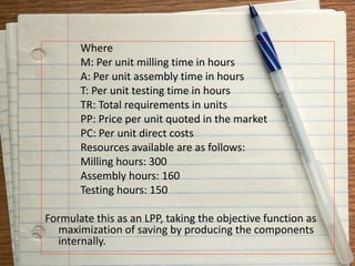 Where
M: Per unit milling time in hours
A: Per unit assembly time in hours
T: Per unit testing time in hours
TR: Total requirements in units
PP: Price per unit quoted in the market
PC: Per unit direct costs
Resources available are as follows:
Milling hours: 300
Assembly hours: 160
Testing hours: 150
Formulate this as an LPP, taking the objective function as
maximization of saving by producing the components
internally.
 