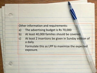 Other information and requirements:
a) The advertising budget is Rs 70,000
b) At least 40,000 families should be covered.
c) At least 2 insertions be given in Sunday edition of
a daily.
Formulate this as LPP to maximize the expected
exposure.
 
