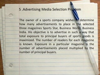 5 .Advertising Media Selection Problem
The owner of a sports company wishes to determine
how many advertisements to place in the selected
three magazines Sports Star, Business World, Business
India. His objective is to advertise in such a way that
total exposure to principal buyers of sports goods is
maximized. The number of readers for each magazine
is known. Exposure in a particular magazine is the
number of advertisements placed multiplied by the
number of principal buyers.
 