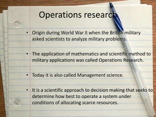 Operations research
• Origin during World War II when the British military
asked scientists to analyze military problems.
• The application of mathematics and scientific method to
military applications was called Operations Research.
• Today it is also called Management science.
• It is a scientific approach to decision making that seeks to
determine how best to operate a system under
conditions of allocating scarce resources.
 