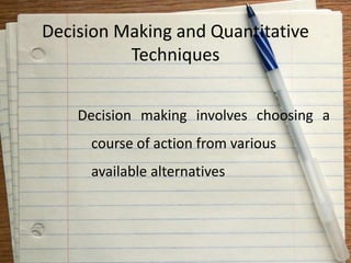 Decision Making and Quantitative
Techniques
Decision making involves choosing a
course of action from various
available alternatives
 