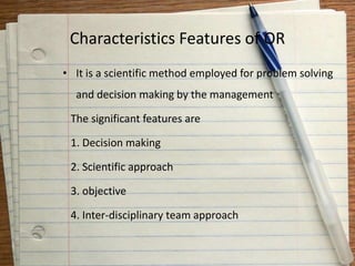 Characteristics Features of OR
• It is a scientific method employed for problem solving
and decision making by the management
The significant features are
1. Decision making
2. Scientific approach
3. objective
4. Inter-disciplinary team approach
 