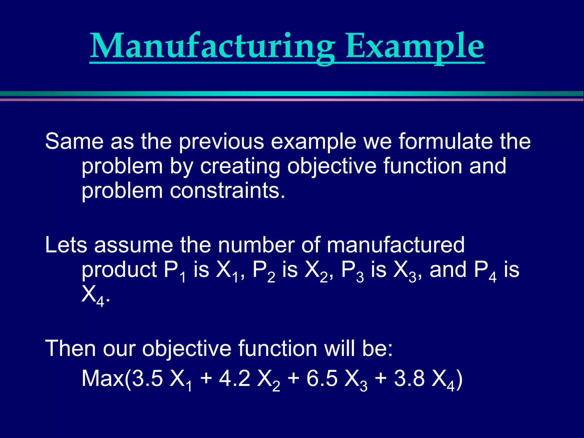 Manufacturing Example
Same as the previous example we formulate the
problem by creating objective function and
problem constraints.
Lets assume the number of manufactured
product P1 is X1, P2 is X2, P3 is X3, and P4 is
X4.
Then our objective function will be:
Max(3.5 X1 + 4.2 X2 + 6.5 X3 + 3.8 X4)
 