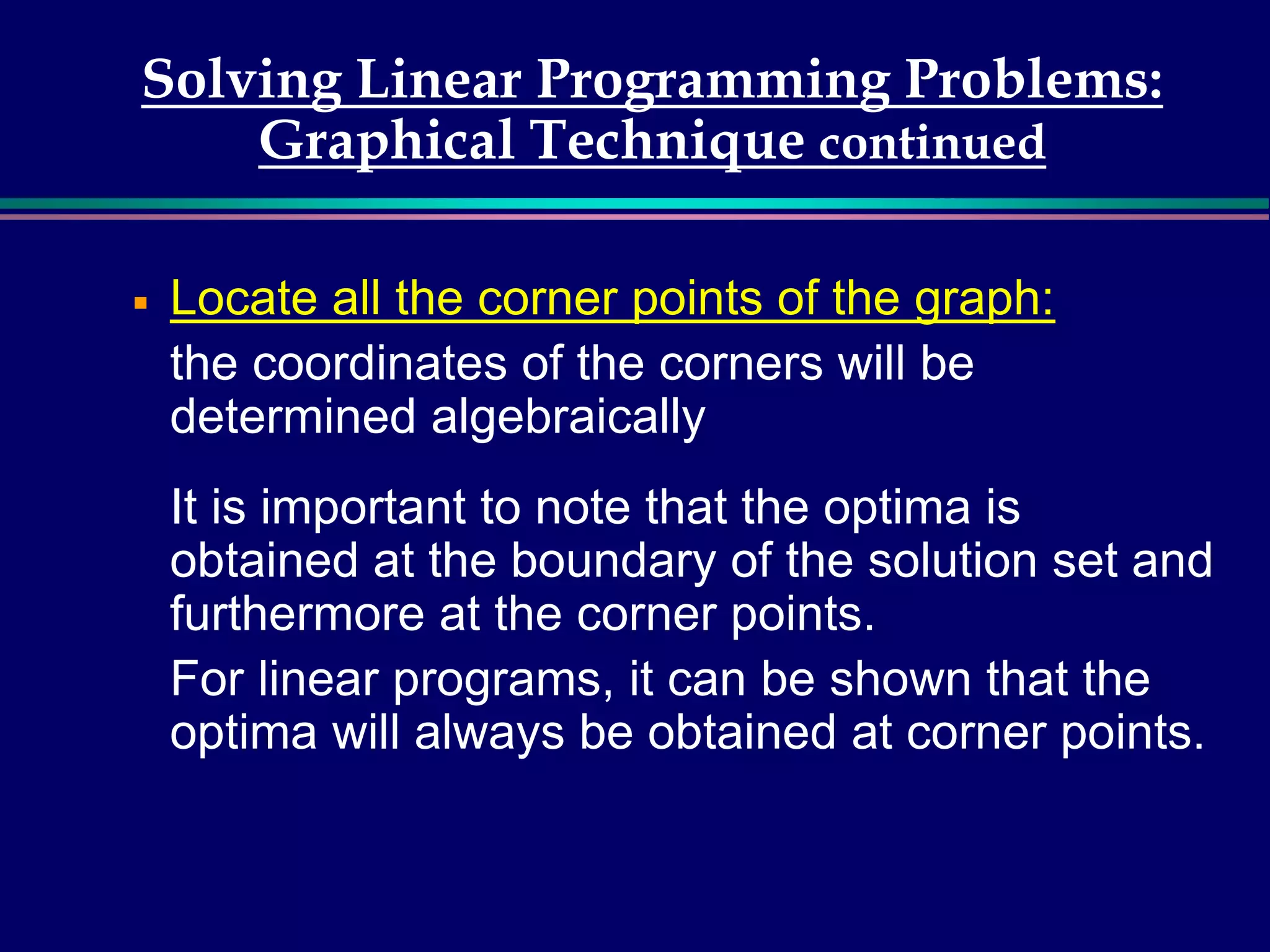 Solving Linear Programming Problems:
Graphical Technique continued
￭ Locate all the corner points of the graph:
the coordinates of the corners will be
determined algebraically
It is important to note that the optima is
obtained at the boundary of the solution set and
furthermore at the corner points.
For linear programs, it can be shown that the
optima will always be obtained at corner points.
 