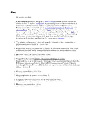Hur
Gå igenom uttycken:
1. Värmeöverföring innebär transport av termisk energi inom ett medium eller mellan
medier till följd av skillnad i temperatur. Värme kan spontant överföras endast från ett
varmare till ett kallare medium, till följd av termodynamikens andra huvudsats.
Värme kan överföras på tre sätt, genom värmeledning (konduktion), konvektion eller
värmestrålning. Värmeledning sker främst i fasta material och beror på att en
temperaturgradient jämnas ut. Konvektion sker på grund av rörelsen hos en fluid, som
också omfördelar värme. Vid konvektion är alltid åtminstone en fas en fluid. Strålning
förekommer oavsett om mediernas fas är gas, vätska eller fast och behöver inget
transporterande medium, utan kan överföra värme genom vakuum.
2. Visa två glas med ena varmt vatten och det andra kallt vatten. Häll i karamellfärg och
prata om rörelsen av molekyler i varmt/kallt.
3. Lägg en isbit på grytlock och en isbit på frigolit. Se vilken isbit som smälter först. Metall
leder värme bäst och berätta att frigolit består av stor del luft som leder värme dåligt.
4. Diskutera varför och när man vill behålla värme.
5. Grupparbete/laboration: Jämföra olika materiels förmåga att isolera.
Gruppen lindar in en isbit i respektive tidningspapper, tyg, aluminiumfolie och plastfolie.
Fyll i innan laborationen, hypotes. Efter ca 20-30 minuter öppnas ”paketen”, jämför
storleken på isbitarna. Eleverna fyller i vilken ordning isbitarna smält (jämför storlekarna)
i bilaga 1 kolumn 2
6. Film om värme. Doktor NO. Sli.se
7. Gruppen planerar att göra en termos, bilaga 2.
8. Grupperna redovisar för varandra hur de tänkt kring sin termos.
9. Diskutera hur man isolerar ett hus.
 