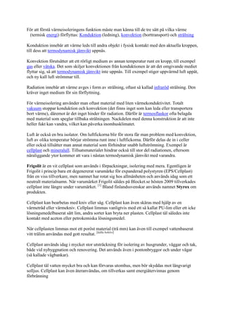 För att förstå värmeisoleringens funktion måste man känna till de tre sätt på vilka värme
(termisk energi) förflyttas: Konduktion (ledning), konvektion (borttransport) och strålning
Konduktion innebär att värme leds till andra objekt i fysisk kontakt med den aktuella kroppen,
till dess att termodynamisk jämvikt uppnås.
Konvektion förutsätter att ett rörligt medium av annan temperatur runt en kropp, till exempel
gas eller vätska. Det som skiljer konvektionen från konduktionen är att det omgivande mediet
flyttar sig, så att termodynamisk jämvikt inte uppnås. Till exempel stiger uppvärmd luft uppåt,
och ny kall luft strömmar till.
Radiation innebär att värme avges i form av strålning, oftast så kallad infraröd strålning. Den
kräver inget medium för sin förflyttning.
För värmeisolering använder man oftast material med liten värmekonduktivitet. Totalt
vakuum stoppar konduktion och konvektion (det finns inget som kan leda eller transportera
bort värme), däremot är det inget hinder för radiation. Därför är termosflaskor ofta belagda
med material som speglar tillbaka strålningen. Nackdelen med denna konstruktion är att inte
heller fukt kan vandra, vilket kan påverka inomhusklimatet.
Luft är också en bra isolator. Om luftfickorna blir för stora får man problem med konvektion,
luft av olika temperatur börjar strömma runt inne i luftfickorna. Därför delas de in i celler
eller också tillsätter man annat material som förhindrar snabb luftströmning. Exempel är
cellplast och mineralull. Tillsatsmaterialet hindrar också till stor del radiationen, eftersom
näraliggande ytor kommer att vara i nästan termodynamisk jämvikt med varandra.
Frigolit är en vit cellplast som används i förpackningar, isolering med mera. Egentligen är
Frigolit i princip bara ett degenererat varumärke för expanderad polystyren (EPS/Cellplast)
från en viss tillverkare, men namnet har rotat sig hos allmänheten och används idag som ett
neutralt materialnamn. När varumärket Frigolit såldes på Blocket.se hösten 2009 tillverkades
cellplast inte längre under varumärket. [1]
Bland finlandssvenskar används namnet Styrox om
produkten.
Cellplast kan bearbetas med kniv eller såg. Cellplast kan även skäras med hjälp av en
värmetråd eller värmekniv. Cellplast limmas vanligtvis med ett så kallat PU-lim eller ett icke
lösningsmedelbaserat sätt lim, andra sorter kan bryta ner plasten. Cellplast tål således inte
kontakt med aceton eller petrokemiska lösningsmedel.
När cellplasten limmas mot ett poröst material (trä mm) kan även till exempel vattenbaserat
vitt trälim användas med gott resultat. [källa behövs]
Cellplast används idag i mycket stor utsträckning för isolering av husgrunder, väggar och tak,
både vid nybyggnation och renovering. Det används även i pontonbryggor och under vägar
(så kallade vägbankar).
Cellplast tål vatten mycket bra och kan förvaras utomhus, men bör skyddas mot långvarigt
solljus. Cellplast kan även återanvändas, om tillverkas samt energiåtervinnas genom
förbränning
 
