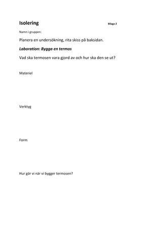 Isolering Bilaga 2
Namn i gruppen:
Planera en undersökning, rita skiss på baksidan.
Laboration: Bygga en termos
Vad ska termosen vara gjord av och hur ska den se ut?
Materiel
Verktyg
Form
Hur gör vi när vi bygger termosen?
 