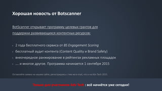 Хорошая новость от Botscanner
BotScanner открывает программу целевых грантов для
поддержки развивающихся контентных ресурсов:
› 2 года бесплатного сервиса от BS Engagement Scoring
› бесплатный аудит контента (Content Quality и Brand Safety)
› внеочередное ранжирование в рейтингах рекламных площадок
› …. и многое другое. Программа начинается 1 сентября 2015
Оставляйте заявки на нашем сайте, регистрируясь с тем же e-mail, что и на Adv Tech 2015.
Только для участников Adv Tech : всё начнётся уже сегодня!
 