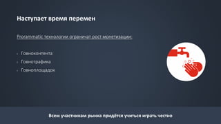 Наступает время перемен
Prorammatic технологии ограничат рост монетизации:
› Говноконтента
› Говнотрафика
› Говноплощадок
Всем участникам рынка придётся учиться играть честно
 