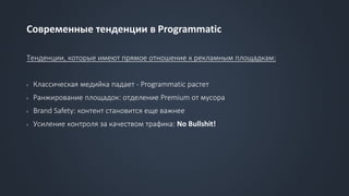 Современные тенденции в Programmatic
Тенденции, которые имеют прямое отношение к рекламным площадкам:
› Классическая медийка падает - Programmatic растет
› Ранжирование площадок: отделение Premium от мусора
› Brand Safety: контент становится еще важнее
› Усиление контроля за качеством трафика: No Bullshit!
 