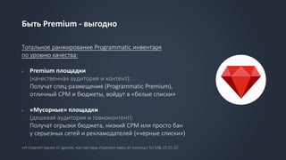 Быть Premium - выгодно
Тотальное ранжирование Programmatic инвентаря
по уровню качества:
› Premium площадки
(качественная аудитория и контент):
Получат спец-размещения (Programmatic Premium),
отличный CPM и бюджеты, войдут в «белые списки»
› «Мусорные» площадки
(дешевая аудитория и говноконтент):
Получат огрызки бюджета, низкий CPM или просто бан
у серьезных сетей и рекламодателей («черные списки»)
«И отделят одних от других, как пастырь отделяет овец от козлищ» (с) Мф.25:31-32
 