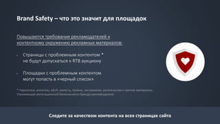Brand Safety – что это значит для площадок
Повышаются требования рекламодателей к
контентному окружению рекламных материалов:
› Страницы с проблемным контентом *
не будут допускаться к RTB аукциону
› Площадки с проблемным контентом
могут попасть в «черный список»
* Наркотики, алкоголь, adult, warez’ы, трояны, экстремизм, ругательства и прочие материалы,
Угрожающие репутационной безопасности бренда рекламодателя.
Следите за качеством контента на всех страницах сайта
 