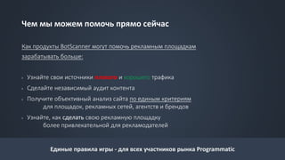 Чем мы можем помочь прямо сейчас
Как продукты BotScanner могут помочь рекламным площадкам
зарабатывать больше:
› Узнайте свои источники плохого и хорошего трафика
› Сделайте независимый аудит контента
› Получите объективный анализ сайта по единым критериям
для площадок, рекламных сетей, агентств и брендов
› Узнайте, как сделать свою рекламную площадку
более привлекательной для рекламодателей
Единые правила игры - для всех участников рынка Programmatic
 