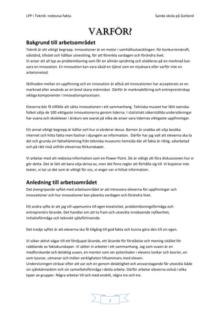 LPP i Teknik: redovisa fakta.                                                       Sanda skola på Gotland



                                        Varför?
Bakgrund till arbetsområdet
Teknik är ett viktigt begrepp. Innovationer är en motor i samhällsutvecklingen: för konkurrenskraft,
välstånd, tillväxt och hållbar utveckling, för att förenkla vardagen och förändra livet.
Vi anser att all typ av problemlösning som får en allmän spridning och etableras på en marknad kan
vara en innovation. En innovation kan vara såväl en tjänst som en mjukvara eller varför inte en
arbetsmetod.

Skillnaden mellan en uppfinning och en innovation är alltså att innovationen har accepterats av en
marknad eller används av en bred skara människor. Därför är marknadsföring och entreprenörskap
viktiga komponenter i innovationsprocessen.

Eleverna bör få tillfälle att sätta innovationen i ett sammanhang. Tekniska museet har låtit svenska
folket välja de 100 viktigaste innovationerna genom tiderna. I statistiskt säkerställda undersökningar
har vuxna och skolelever i årskurs sex svarat på vilka de anser vara tidernas viktigaste uppfinningar.

Ett annat viktigt begrepp är källor och hur vi värderar dessa. Barnen är snabba att vilja besöka
internet och hitta fakta men fastnar i djungeln av information. Därför har jag valt att eleverna ska ta
del och grunda sin faktahämtning från tekniska museums hemsida där all fakta är riktig, välarbetad
och på rätt nivå utifrån elevernas förkunskaper.

Vi arbetar med att redovisa information som en Power Point. De är viktigt att föra diskussionen hur vi
gör detta. Det är lätt att bara vilja skriva av, men det finns regler att förhålla sig till. Vi kopierar inte
texter, vi tar ut det som är viktigt för oss, vi anger var vi hittat information.


Anledning till arbetsområdet
Det övergripande syftet med arbetsområdet är att intressera eleverna för uppfinningar och
innovationer och hur innovationer kan påverka vardagen och förändra livet.

Ett andra syfte är att jag vill uppmuntra till egen kreativitet, problemlösningsförmåga och
entreprenörs lärande. Det handlar om att ta fram och utveckla inneboende nyfikenhet,
initiativförmåga och tekniskt självförtroende.

Det tredje syftet är att eleverna ska få tillgång till god fakta och kunna göra den till sin egen.

Vi söker aktivt vägar till ett fördjupat lärande, ett lärande för förståelse och mening istället för
rabblande av faktakunskaper. Vi sätter in arbetet i ett sammanhang. Jag som vuxen är en
medforskande och delaktig vuxen, en mentor som ser potentialen i elevens tankar och teorier, en
som lyssnar, utmanar och möter verkligheten tillsammans med eleven.
Undervisningen strävar efter att var och en genom delaktighet och ansvarstagande får utveckla både
sin självkännedom och sin samarbetsförmåga i detta arbete. Därför arbetar eleverna också i olika
typer av grupper. Några arbetar till och med enskilt, några tre och tre.




                                                     2
 