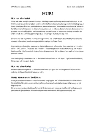 LPP i Teknik: redovisa fakta.                                                   Sanda skola på Gotland



                                            HUR?
Hur har vi arbetat
Vi har lekt lekar som gör barnen förtrogna med begreppen uppfinning respektive innovation. Vi har
lekt lekar där eleven tränar på att beskriva tekniska föremål och uttrycker sig med tekniska begrepp. I
leken har eleven fått träna uppmärksamhet, samarbete och att använda beskrivande språk. Eleverna
har tillsammans fått placera ut ett antal innovationer på en tidsaxel. Samarbetet och diskussionerna i
gruppen har varit på hög nivå med resonemang som vad borde ha uppfunnits före det ena eller det
andra för att den tekniska uppfinningen över huvud taget skulle kunna äga rum.

Eleverna har fått sig tilldelat en innovation genom lek och sökt fakta om den. Med hjälp av tekniska
museets information har eleverna samlat information i en Power Point.

Information om föremålen presenteras digitalt på skärmar. Information finns presenterad i tre olika
delar – ”små genier”, ”allvetare” och ”nördar” – beroende på vilken nivå av förkunskap och intresse
besökaren har. Här finns också ett antal interaktiva stationer där besökaren kan uppleva innovationer
med alla sinnen.

Som fördjupning har eleverna fått ta del av flera innovationer än sin ”egen”, tagit del av faktatexten,
filmer, spel och interaktiv Quitz.


Hur ska vi redovisa
Eleven har blivit tvungen att ta del av informationen och gjort den till sin egen då han/hon måste
redovisa sin Power Point inför eleverna i åk 5.


Detta kommer att bedömas
Varje grupp kommer redovisa sin innovation för helgruppen. Här kommer eleven visa om Han/hon
förstått fakta från nätet genom att kunna förmedla sina nyförvärvda kunskaper till gruppen på ett
begripligt sätt.
Eleverna kommer även bedömas för hur väl de behärska sitt kroppsspråket framför en helgrupp, är
personen i fråga vänd mot åhörarna och presenteras fakta med avslappnad och tydlig röst.




                                                   3
 