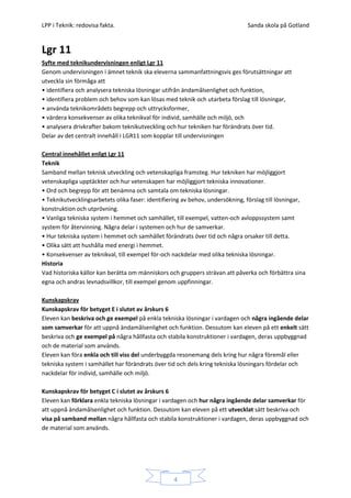 LPP i Teknik: redovisa fakta.                                                  Sanda skola på Gotland


Lgr 11
Syfte med teknikundervisningen enligt Lgr 11
Genom undervisningen i ämnet teknik ska eleverna sammanfattningsvis ges förutsättningar att
utveckla sin förmåga att
• identifiera och analysera tekniska lösningar utifrån ändamålsenlighet och funktion,
• identifiera problem och behov som kan lösas med teknik och utarbeta förslag till lösningar,
• använda teknikområdets begrepp och uttrycksformer,
• värdera konsekvenser av olika teknikval för individ, samhälle och miljö, och
• analysera drivkrafter bakom teknikutveckling och hur tekniken har förändrats över tid.
Delar av det centralt innehåll i LGR11 som kopplar till undervisningen

Central innehållet enligt Lgr 11
Teknik
Samband mellan teknisk utveckling och vetenskapliga framsteg. Hur tekniken har möjliggjort
vetenskapliga upptäckter och hur vetenskapen har möjliggjort tekniska innovationer.
• Ord och begrepp för att benämna och samtala om tekniska lösningar.
• Teknikutvecklingsarbetets olika faser: identifiering av behov, undersökning, förslag till lösningar,
konstruktion och utprövning.
• Vanliga tekniska system i hemmet och samhället, till exempel, vatten-och avloppssystem samt
system för återvinning. Några delar i systemen och hur de samverkar.
• Hur tekniska system i hemmet och samhället förändrats över tid och några orsaker till detta.
• Olika sätt att hushålla med energi i hemmet.
• Konsekvenser av teknikval, till exempel för-och nackdelar med olika tekniska lösningar.
Historia
Vad historiska källor kan berätta om människors och gruppers strävan att påverka och förbättra sina
egna och andras levnadsvillkor, till exempel genom uppfinningar.

Kunskapskrav
Kunskapskrav för betyget E i slutet av årskurs 6
Eleven kan beskriva och ge exempel på enkla tekniska lösningar i vardagen och några ingående delar
som samverkar för att uppnå ändamålsenlighet och funktion. Dessutom kan eleven på ett enkelt sätt
beskriva och ge exempel på några hållfasta och stabila konstruktioner i vardagen, deras uppbyggnad
och de material som används.
Eleven kan föra enkla och till viss del underbyggda resonemang dels kring hur några föremål eller
tekniska system i samhället har förändrats över tid och dels kring tekniska lösningars fördelar och
nackdelar för individ, samhälle och miljö.

Kunskapskrav för betyget C i slutet av årskurs 6
Eleven kan förklara enkla tekniska lösningar i vardagen och hur några ingående delar samverkar för
att uppnå ändamålsenlighet och funktion. Dessutom kan eleven på ett utvecklat sätt beskriva och
visa på samband mellan några hållfasta och stabila konstruktioner i vardagen, deras uppbyggnad och
de material som används.




                                                   4
 