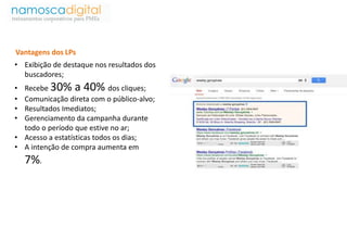 Vantagens dos LPs 
• Exibição de destaque nos resultados dos 
buscadores; 
• Recebe 30% a 40% dos cliques; 
• Comunicação direta com o público-alvo; 
• Resultados Imediatos; 
• Gerenciamento da campanha durante 
todo o período que estive no ar; 
• Acesso a estatísticas todos os dias; 
• A intenção de compra aumenta em 
7%. 
 