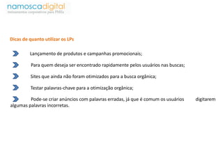 Dicas de quanto utilizar os LPs 
Lançamento de produtos e campanhas promocionais; 
Para quem deseja ser encontrado rapidamente pelos usuários nas buscas; 
Sites que ainda não foram otimizados para a busca orgânica; 
Testar palavras-chave para a otimização orgânica; 
Pode-se criar anúncios com palavras erradas, já que é comum os usuários digitarem 
algumas palavras incorretas. 
 