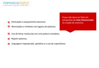 O que não deve ser feito em 
campanhas de Links Patrocinados 
Pontuação e espaçamento excessivo; na criação de anúncios. 
Abreviações e símbolos nos lugares de palavras; 
Uso de letras maiúsculas em uma palavra completa; 
Repetir palavras; 
Linguagem inapropriada, apelativa e o uso de superlativos. 
 