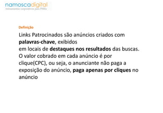 Definição 
Links Patrocinados são anúncios criados com 
palavras-chave, exibidos 
em locais de destaques nos resultados das buscas. 
O valor cobrado em cada anúncio é por 
clique(CPC), ou seja, o anunciante não paga a 
exposição do anúncio, paga apenas por cliques no 
anúncio 
 