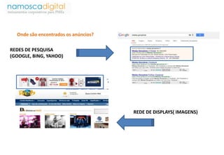 Onde são encontrados os anúncios? 
REDES DE PESQUISA 
(GOOGLE, BING, YAHOO) 
REDE DE DISPLAYS( IMAGENS) 
 