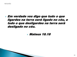 REFLEXÃOEm verdade vos digo que tudo o que ligardes na terra será ligado no céu, e tudo o que desligardes na terra será desligado no céu.Mateus 18.1810
