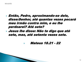 Então, Pedro, aproximando-se dele, disse:Senhor, até quantas vezes pecará meu irmão contra mim, e eu lhe perdoarei? Até sete?Jesus lhe disse: Não te digo que até sete, mas, até setenta vezes sete.    Mateus 18.21 - 22REFLEXÃO12