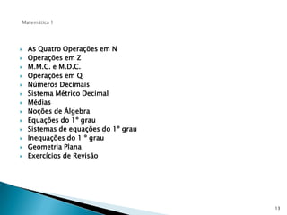 Matemática 1As Quatro Operações em NOperações em ZM.M.C. e M.D.C.Operações em QNúmeros DecimaisSistema Métrico DecimalMédiasNoções de ÁlgebraEquações do 1º grauSistemas de equações do 1º grauInequações do 1 º grauGeometria PlanaExercícios de Revisão13