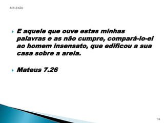 E aquele que ouve estas minhas palavras e as não cumpre, compará-lo-ei ao homem insensato, que edificou a sua casa sobre a areia.Mateus 7.26REFLEXÃO16