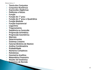 Matemática 3Teoria dos ConjuntosConjuntos NuméricosExpressões AlgébricasPotências e RaízesFunçãoFunção do 1º grauFunção do 2º grau o QuadráticaFunção ModularFunção ExponencialLogaritmoTrigonometriaSeqüência ou SucessãoProgressão AritméticaProgressão GeométricaMatrizesDeterminantesSistemas LinearesFatorial/Binômio de NewtonAnálise CombinatóriaProbabilidadeNúmeros ComplexosPolinômiosGeometria AnalíticaMatemática FinanceiraNoções de EstatísticaExercícios de Revisão17