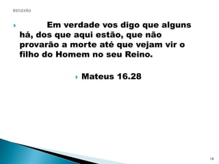 REFLEXÃO          Em verdade vos digo que alguns há, dos que aqui estão, que não provarão a morte até que vejam vir o filho do Homem no seu Reino.Mateus 16.2818