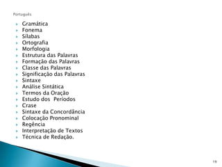 PortuguêsGramáticaFonemaSílabasOrtografiaMorfologiaEstrutura das PalavrasFormação das PalavrasClasse das PalavrasSignificação das PalavrasSintaxeAnálise SintáticaTermos da OraçãoEstudo dos  PeríodosCraseSintaxe da ConcordânciaColocação PronominalRegênciaInterpretação de TextosTécnica de Redação.19