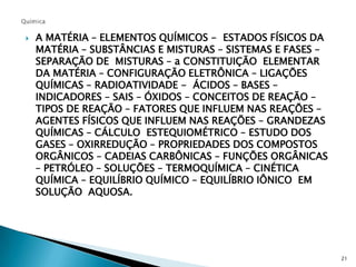 QuímicaA MATÉRIA – ELEMENTOS QUÍMICOS -  ESTADOS FÍSICOS DA MATÉRIA – SUBSTÂNCIAS E MISTURAS – SISTEMAS E FASES – SEPARAÇÃO DE  MISTURAS – a CONSTITUIÇÃO  ELEMENTAR DA MATÉRIA – CONFIGURAÇÃO ELETRÔNICA – LIGAÇÕES QUÍMICAS – RADIOATIVIDADE -  ÁCIDOS – BASES – INDICADORES – SAIS – ÓXIDOS – CONCEITOS DE REAÇÃO – TIPOS DE REAÇÃO – FATORES QUE INFLUEM NAS REAÇÕES – AGENTES FÍSICOS QUE INFLUEM NAS REAÇÕES – GRANDEZAS QUÍMICAS – CÁLCULO  ESTEQUIOMÉTRICO – ESTUDO DOS GASES – OXIRREDUÇÃO – PROPRIEDADES DOS COMPOSTOS ORGÂNICOS – CADEIAS CARBÔNICAS – FUNÇÕES ORGÂNICAS – PETRÓLEO – SOLUÇÕES – TERMOQUÍMICA – CINÉTICA QUÍMICA – EQUILÍBRIO QUÍMICO – EQUILÍBRIO IÔNICO  EM SOLUÇÃO  AQUOSA.21