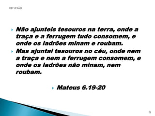 Não ajunteis tesouros na terra, onde a traça e a ferrugem tudo consomem, e onde os ladrões minam e roubam.Mas ajuntai tesouros no céu, onde nem a traça e nem a ferrugem consomem, e onde os ladrões não minam, nem roubam.Mateus 6.19-20REFLEXÃO22
