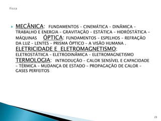 FísicaMECÂNICA:  FUNDAMENTOS – CINEMÁTICA – DINÂMICA – TRABALHO E ENERGIA – GRAVITAÇÃO – ESTÁTICA – HIDRÓSTÁTICA -  MÁQUINAS     ÓPTICA: FUNDAMENTOS – ESPELHOS – REFRAÇÃO DA LUZ – LENTES – PRISMA ÓPTICO – A VISÃO HUMANA .                                           ELETRICIDADE E  ELETROMAGNETISMO:  ELETROSTÁTIICA – ELETRODINÂMICA – ELETROMAGNETISMO                          TERMOLOGIA:  INTRODUÇÃO – CALOR SENSÍVEL E CAPACIDADE – TÉRMICA – MUDANÇA DE ESTADO – PROPAGAÇÃO DE CALOR – GASES PERFEITOS 23