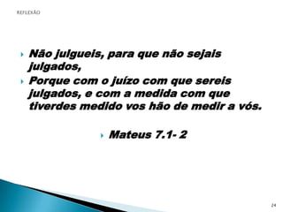 Não julgueis, para que não sejais julgados,Porque com o juízo com que sereis julgados, e com a medida com que tiverdes medido vos hão de medir a vós.Mateus 7.1- 2REFLEXÃO24