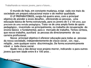 Trabalhando os nossos jovens, para o futuro...         O mundo de hoje, em constante mudança, exige  cada vez mais da sociedade um preparo educacional maior e de melhor qualidade.         O LP PREPARATÓRIOS, surgiu há quatro anos, com o principal objetivo de atender a esses desafios , oferecendo as pessoas,  uma educação básica de forma estruturada, para os jovens de 5 à 100 anos, que precisem de uma revisão pedagógica. Trata-se de uma ampla fonte de apoio pedagógico , investindo-se principalmente, no trabalho de recuperação  do ensino básico  e fundamental, para o  mercado de trabalho. Temos certeza, que nosso trabalho, auxiliará  as pessoas do direcionamento  de sua carreira profissional.         Nosso  principal objetivo é oferecer educação para todas as  pessoas da nossa sociedade, independentemente de classe social , cor, raça , religião , sem qualquer outro  discriminação. De forma economicamente viável  a  toda classe social.         Ajude-nos a não deixar esse projeto morrer, indicando-o para outros jovens que tem idade entre 8 e 100 anos .Prof. Lourenço3